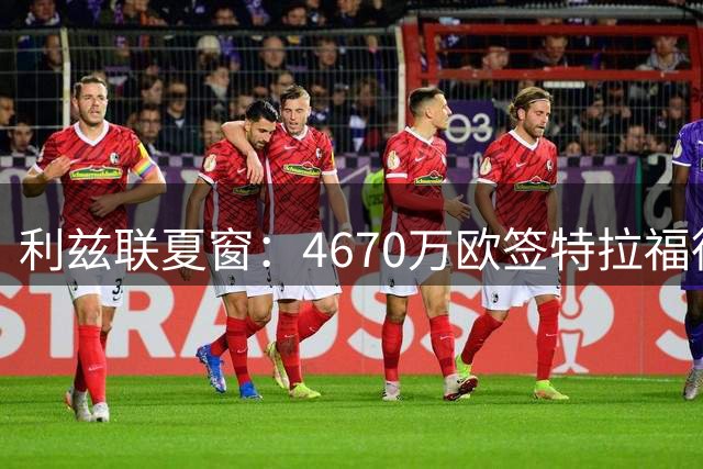 利兹联夏窗：4670万欧签特拉福德创队史纪录，今夏总支出9770万欧